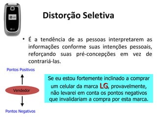 Distorção Seletiva

         • É a tendência de as pessoas interpretarem as
           informações conforme suas intenções pessoais,
           reforçando suas pré-concepções em vez de
           contrariá-las.
Pontos Positivos

                    Se eu estou fortemente inclinado a comprar
                     um celular da marca LG, provavelmente,
    Vendedor
                    não levarei em conta os pontos negativos
                    que invalidariam a compra por esta marca.

Pontos Negativos
 