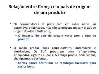 Relação entre Crença e o país de origem
            de um produto

• Os consumidores se preocupam em saber onde um
  automóvel é fabricado, mas não se preocupam com o país de
  origem do óleo lubrificante;
   – O impacto do país de origem varia com o tipo de
     produto.

• O Japão produz bons computadores, automóveis e
  eletrônicos. Os EUA produzem bons refrigerantes,
  brinquedos, cigarros e jeans. A França produz bons vinhos,
  champagnes e perfumes.
   – Certos países desfrutam de reputação favorável para
     certos bens.
 