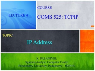 1
IP Address
K. PALANIVEL
Systems Analyst, Computer Centre
Pondicherry University, Puducherry – 605014.
LECTURE 4
COMS 525: TCPIP
COURSE
TOPIC
 