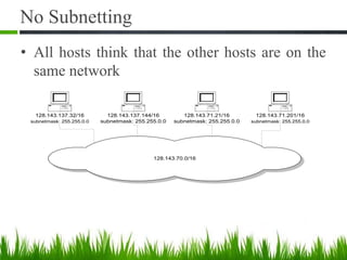 No Subnetting
• All hosts think that the other hosts are on the
same network
128.143.70.0/16
128.143.137.32/16
subnetmask: 255.255.0.0
128.143.71.21/16
subnetmask: 255.255.0.0
128.143.137.144/16
subnetmask: 255.255.0.0
128.143.71.201/16
subnetmask: 255.255.0.0
 