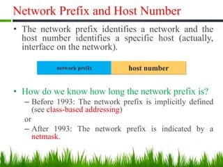 Network Prefix and Host Number
• The network prefix identifies a network and the
host number identifies a specific host (actually,
interface on the network).
• How do we know how long the network prefix is?
– Before 1993: The network prefix is implicitly defined
(see class-based addressing)
or
– After 1993: The network prefix is indicated by a
netmask.
network prefix host number
 