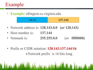 Example
• Example: ellington.cs.virginia.edu
• Network address is: 128.143.0.0 (or 128.143)
• Host number is: 137.144
• Netmask is: 255.255.0.0 (or ffff0000)
• Prefix or CIDR notation: 128.143.137.144/16
»Network prefix is 16 bits long
128.143 137.144
 