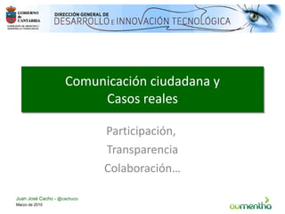 Comunicación ciudadana y Casos reales Participación,  Transparencia Colaboración… Marzo de 2010 Juan José Cacho -  @cachuco 