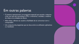 Em outras palavras
• O sistema operacional é um programa especial que acorda a máquina
e faz com que ele reconheça a CPU, a memória, o teclado, o sistema
de vídeo e as unidades de discos.
• Além disso, oferece ao usuário a facilidade de se comunicar com o
computador.
• Um conjunto de programas que se situa entre os softwares aplicativos
e o hardware
 