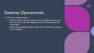Sistemas Operacionais
• O SO é um software básico:
• A palavra básico não quer dizer que ele é simples, mas sim, quer
dizer que ele é essencial, obrigatório para o funcionamento do
computador;
• Depois da inicialização da placa mãe, o SO é o primeiro programa
a ser inicializado.
 
