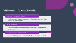 Sistemas Operacionais
• o software básico da placa-mãe procura o sistema operacional no disco
para que ele seja carregado;
Assim que o computador é ligado:
• o SO controlará as atividades dos demais programas e do hardware do
computador;
Ao ser inicializado:
• Assim, boot é o processo de inicialização de um sistema operacional.
Esse procedimento se chama boot:
 