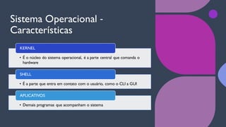 Sistema Operacional ‐
Características
• É o núcleo do sistema operacional, é a parte central que comanda o
hardware
KERNEL
• É a parte que entra em contato com o usuário, como o CLI a GUI
SHELL
• Demais programas que acompanham o sistema
APLICATIVOS
 