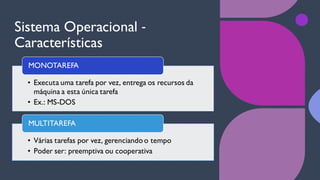 Sistema Operacional ‐
Características
• Executa uma tarefa por vez, entrega os recursos da
máquina a esta única tarefa
• Ex.: MS-DOS
MONOTAREFA
• Várias tarefas por vez, gerenciando o tempo
• Poder ser: preemptiva ou cooperativa
MULTITAREFA
 