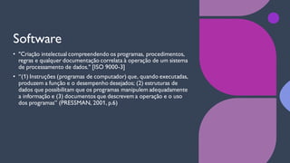 Software
• "Criação intelectual compreendendo os programas, procedimentos,
regras e qualquer documentação correlata à operação de um sistema
de processamento de dados." [ISO 9000-3]
• “(1) Instruções (programas de computador) que, quando executadas,
produzem a função e o desempenho desejados; (2) estruturas de
dados que possibilitam que os programas manipulem adequadamente
a informação e (3) documentos que descrevem a operação e o uso
dos programas” (PRESSMAN, 2001, p.6)
 