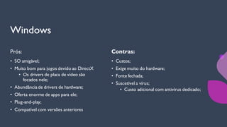 Windows
Prós:
• SO amigável;
• Muito bom para jogos devido ao DirectX
• Os drivers de placa de vídeo são
focados nele;
• Abundância de drivers de hardware;
• Oferta enorme de apps para ele;
• Plug-and-play;
• Compatível com versões anteriores
Contras:
• Custos;
• Exige muito do hardware;
• Fonte fechada;
• Suscetível a vírus;
• Custo adicional com antivírus dedicado;
 