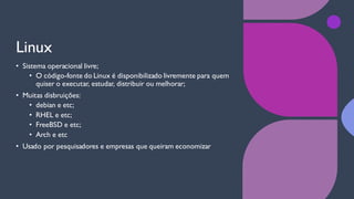 Linux
• Sistema operacional livre;
• O código-fonte do Linux é disponibilizado livremente para quem
quiser o executar, estudar, distribuir ou melhorar;
• Muitas disbruições:
• debian e etc;
• RHEL e etc;
• FreeBSD e etc;
• Arch e etc
• Usado por pesquisadores e empresas que queiram economizar
 