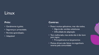 Linux
Prós:
• Geralmente é grátis;
• Segurança e privacidade;
• Permite aprendizado;
• Adaptável
Contras:
• Possui muitos aplicativos, mas não todos;
• Alguns são versões substitutas
• Dificuldade de adaptação
• Tem melhorado, mas ainda não é tão bom
para jogos;
• Principalmente os lançamentos
• Muitos drivers são feitos via engenharia
reversa pela comunidade
 