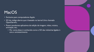 MacOS
• Exclusivo para computadores Apple;
• SO de código aberto que é baseado no kernel Unix chamado
OpenDarwin;
• Possui excelentes aplicativos de edição de imagem, vídeo, música,
animação, etc;
• Por conta disso é conhecido como o SO das indústrias ligadas à
arte e entretenimento
 