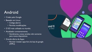 Android
• Criado pelo Google
• Baseado em Linux;
• Código aberto
• Permite modificações
• O SO mais utilizado no mundo;
• Atualizado constantemente;
• Geralmente, novas versões vêm somente
para novos dispositivos
• Grande oferta de Apps;
• Permitir instalar apps fora da loja do google
(APKs)
 