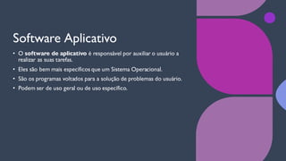 Software Aplicativo
• O software de aplicativo é responsável por auxiliar o usuário a
realizar as suas tarefas.
• Eles são bem mais específicos que um Sistema Operacional.
• São os programas voltados para a solução de problemas do usuário.
• Podem ser de uso geral ou de uso específico.
 