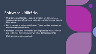 Software Utilitário
• Os programas utilitários do sistema fornecem um complemento
necessário para uma ferramenta básica de gerenciamento do Sistema
Operacional.
• Eles podem estar incluídos no Sistema Operacional ou vendidos por
fornecedores independentes.
• Fornecem ao usuário ferramentas para organizar os discos, verificar
disponibilidade de memória, corrigir falhas de Processamento.
• Úteis ao sistema computacional.
 