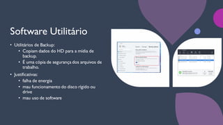 Software Utilitário
• Utilitários de Backup:
• Copiam dados do HD para a mídia de
backup.
• É uma cópia de segurança dos arquivos de
trabalho.
• Justificativas:
• falha de energia
• mau funcionamento do disco rígido ou
drive
• mau uso de software
 