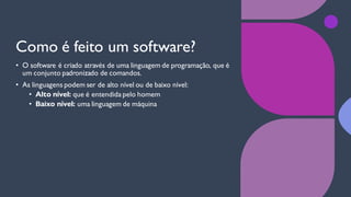 Como é feito um software?
• O software é criado através de uma linguagem de programação, que é
um conjunto padronizado de comandos.
• As linguagens podem ser de alto nível ou de baixo nível:
• Alto nível: que é entendida pelo homem
• Baixo nível: uma linguagem de máquina
 