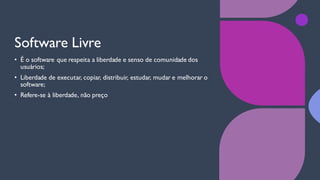 Software Livre
• É o software que respeita a liberdade e senso de comunidade dos
usuários;
• Liberdade de executar, copiar, distribuir, estudar, mudar e melhorar o
software;
• Refere-se à liberdade, não preço
 