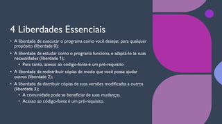 4 Liberdades Essenciais
• A liberdade de executar o programa como você desejar, para qualquer
propósito (liberdade 0);
• A liberdade de estudar como o programa funciona, e adaptá-lo às suas
necessidades (liberdade 1);
• Para tanto, acesso ao código-fonte é um pré-requisito
• A liberdade de redistribuir cópias de modo que você possa ajudar
outros (liberdade 2);
• A liberdade de distribuir cópias de suas versões modificadas a outros
(liberdade 3);
• A comunidade pode se beneficiar de suas mudanças.
• Acesso ao código-fonte é um pré-requisito.
 
