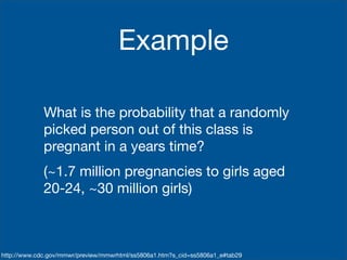 Example

             What is the probability that a randomly
             picked person out of this class is
             pregnant in a years time?
             (~1.7 million pregnancies to girls aged
             20-24, ~30 million girls)



http://www.cdc.gov/mmwr/preview/mmwrhtml/ss5806a1.htm?s_cid=ss5806a1_e#tab29
 