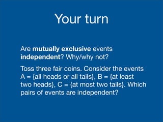 Your turn

Are mutually exclusive events
independent? Why/why not?
Toss three fair coins. Consider the events
A = {all heads or all tails}, B = {at least
two heads}, C = {at most two tails}. Which
pairs of events are independent?
 