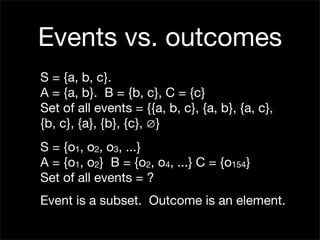 Events vs. outcomes
S = {a, b, c}.
A = {a, b}. B = {b, c}, C = {c}
Set of all events = {{a, b, c}, {a, b}, {a, c},
{b, c}, {a}, {b}, {c}, ∅}
S = {o1, o2, o3, ...}
A = {o1, o2} B = {o2, o4, ...} C = {o154}
Set of all events = ?
Event is a subset. Outcome is an element.
 