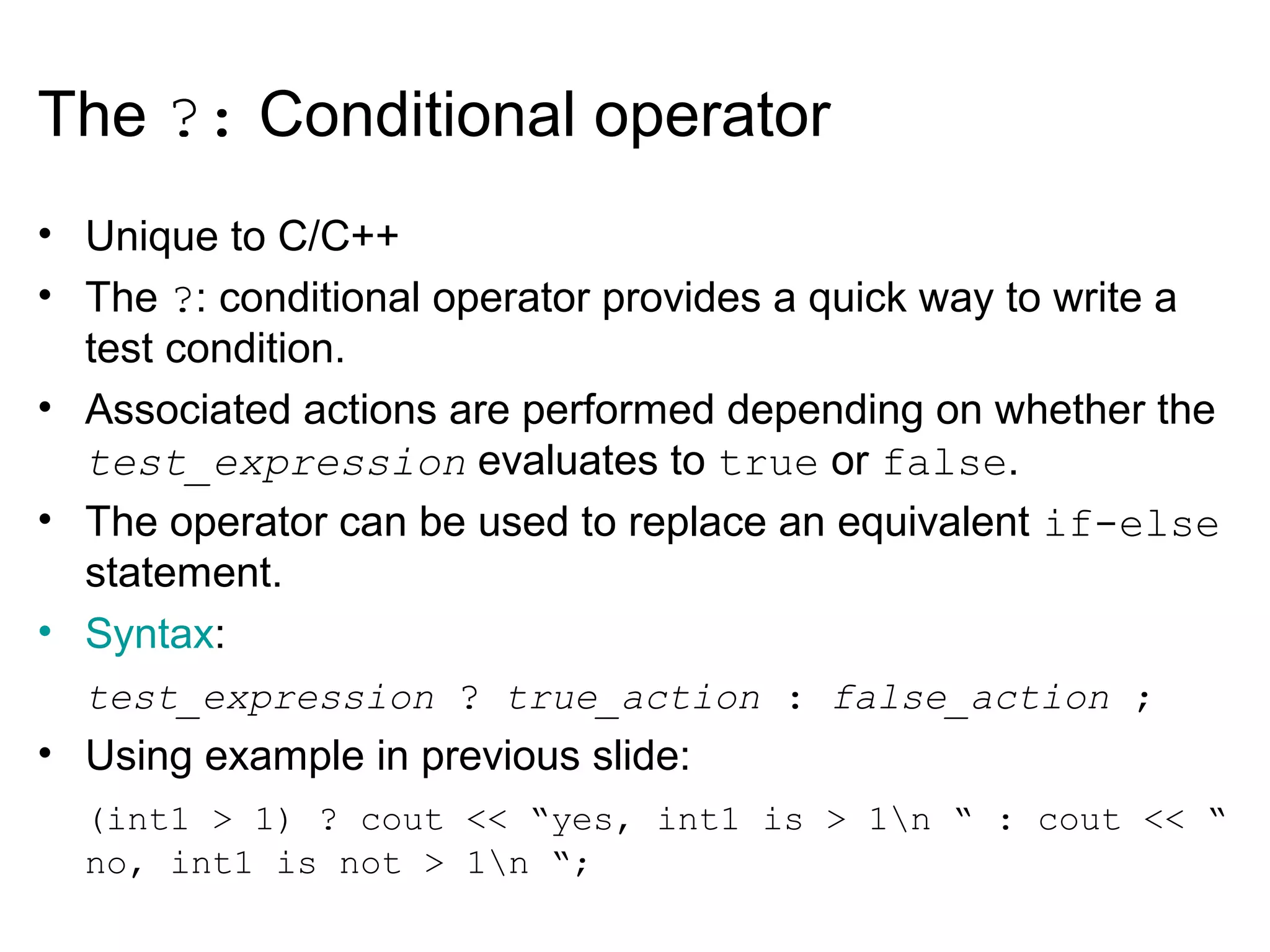 The ?: Conditional operator
• Unique to C/C++
• The ?: conditional operator provides a quick way to write a
test condition.
• Associated actions are performed depending on whether the
test_expression evaluates to true or false.
• The operator can be used to replace an equivalent if-else
statement.
• Syntax:
test_expression ? true_action : false_action ;
• Using example in previous slide:
(int1 > 1) ? cout << “yes, int1 is > 1n “ : cout << “
no, int1 is not > 1n “;
 