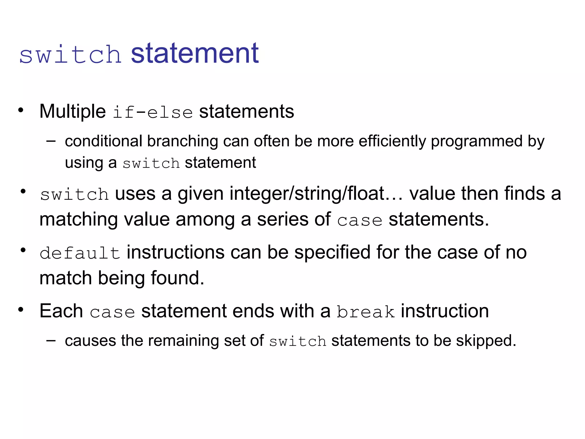 switch statement
• Multiple if-else statements
– conditional branching can often be more efficiently programmed by
using a switch statement
• switch uses a given integer/string/float… value then finds a
matching value among a series of case statements.
• default instructions can be specified for the case of no
match being found.
• Each case statement ends with a break instruction
– causes the remaining set of switch statements to be skipped.
 