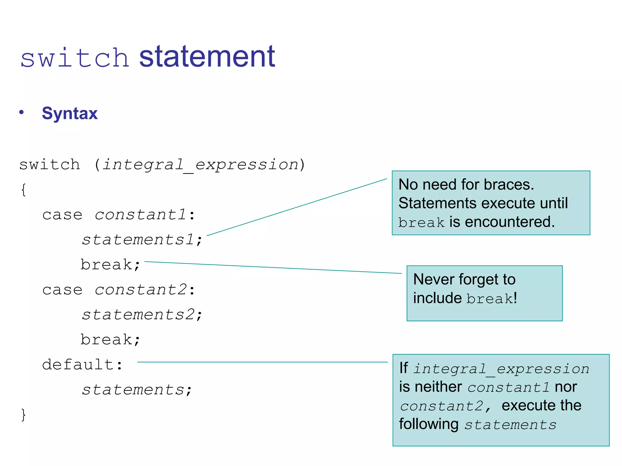 switch statement
• Syntax
switch (integral_expression)
{
case constant1:
statements1;
break;
case constant2:
statements2;
break;
default:
statements;
}
No need for braces.
Statements execute until
break is encountered.
Never forget to
include break!
If integral_expression
is neither constant1 nor
constant2, execute the
following statements
 