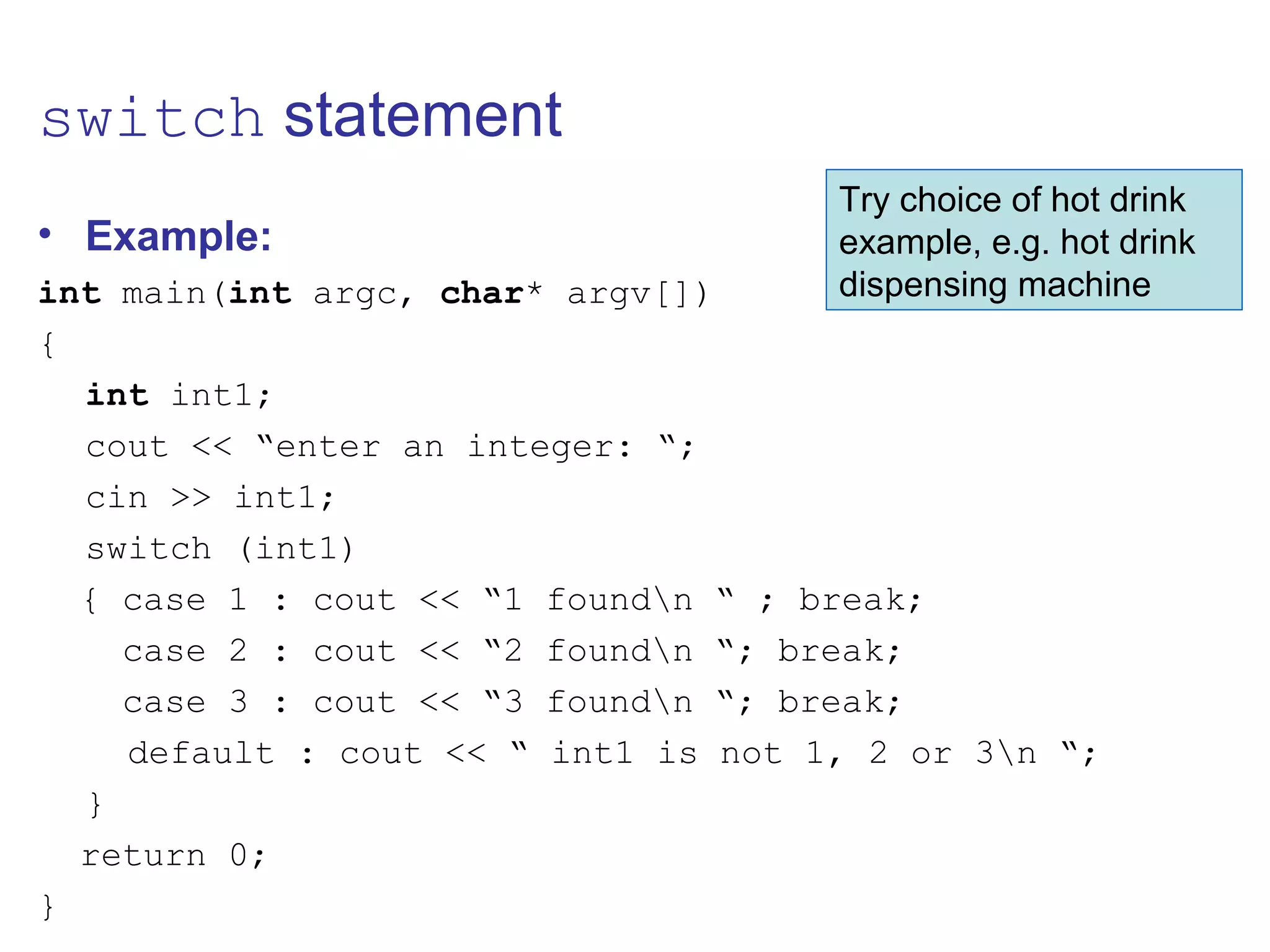 switch statement
• Example:
int main(int argc, char* argv[])
{
int int1;
cout << “enter an integer: “;
cin >> int1;
switch (int1)
{ case 1 : cout << “1 foundn “ ; break;
case 2 : cout << “2 foundn “; break;
case 3 : cout << “3 foundn “; break;
default : cout << “ int1 is not 1, 2 or 3n “;
}
return 0;
}
Try choice of hot drink
example, e.g. hot drink
dispensing machine
 