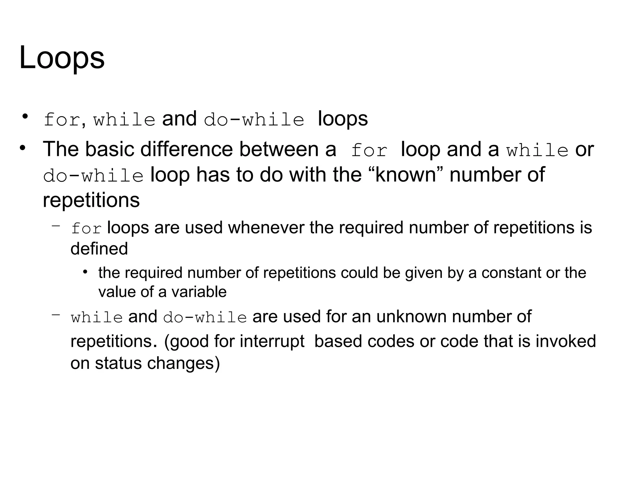 Loops
• for, while and do-while loops
• The basic difference between a for loop and a while or
do-while loop has to do with the “known” number of
repetitions
– for loops are used whenever the required number of repetitions is
defined
• the required number of repetitions could be given by a constant or the
value of a variable
– while and do-while are used for an unknown number of
repetitions. (good for interrupt based codes or code that is invoked
on status changes)
 
