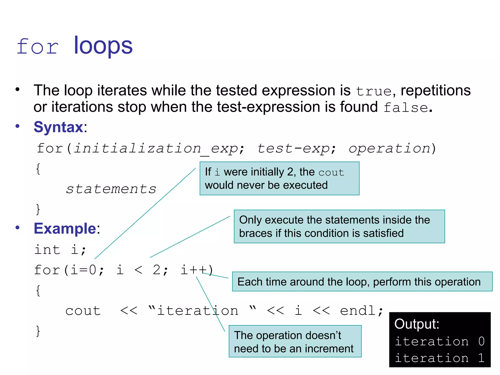 for loops
• The loop iterates while the tested expression is true, repetitions
or iterations stop when the test-expression is found false.
• Syntax:
for(initialization_exp; test-exp; operation)
{
statements
}
• Example:
int i;
for(i=0; i < 2; i++)
{
cout << “iteration “ << i << endl;
} The operation doesn’t
need to be an increment
If i were initially 2, the cout
would never be executed
Only execute the statements inside the
braces if this condition is satisfied
Each time around the loop, perform this operation
Output:
iteration 0
iteration 1
 