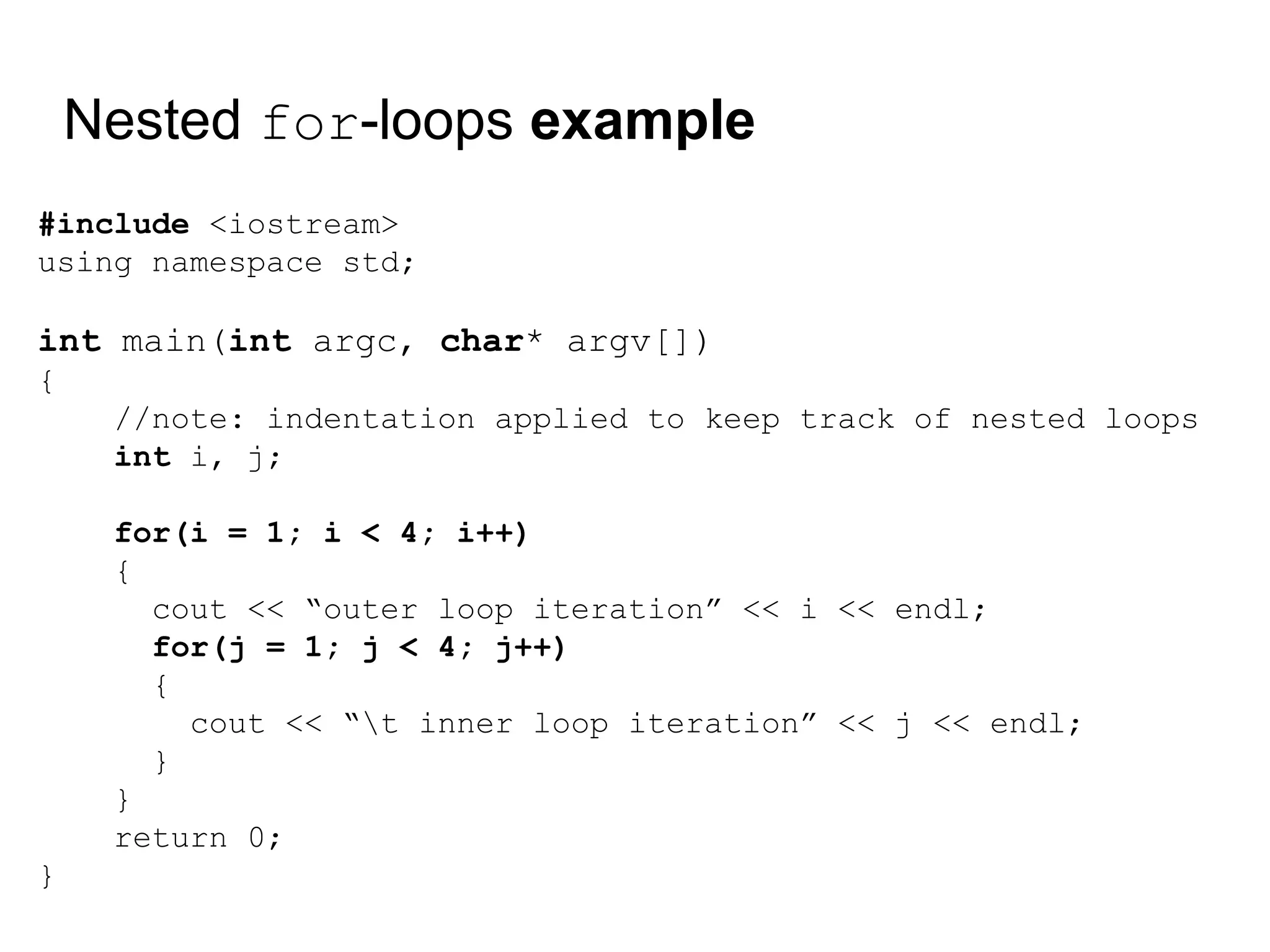 Nested for-loops example
#include <iostream>
using namespace std;
int main(int argc, char* argv[])
{
//note: indentation applied to keep track of nested loops
int i, j;
for(i = 1; i < 4; i++)
{
cout << “outer loop iteration” << i << endl;
for(j = 1; j < 4; j++)
{
cout << “t inner loop iteration” << j << endl;
}
}
return 0;
}
 