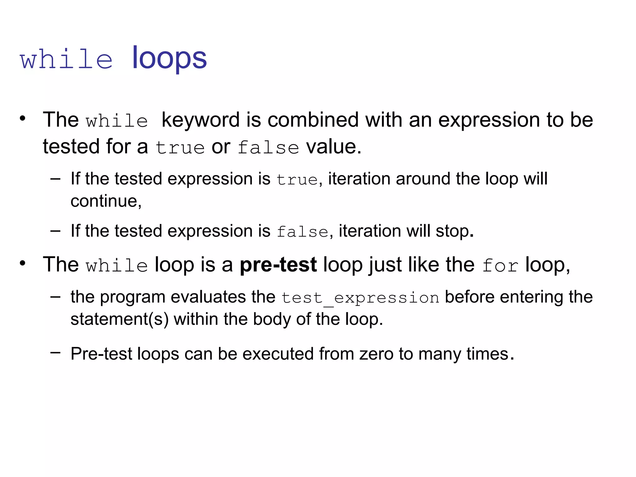 while loops
• The while keyword is combined with an expression to be
tested for a true or false value.
– If the tested expression is true, iteration around the loop will
continue,
– If the tested expression is false, iteration will stop.
• The while loop is a pre-test loop just like the for loop,
– the program evaluates the test_expression before entering the
statement(s) within the body of the loop.
– Pre-test loops can be executed from zero to many times.
 