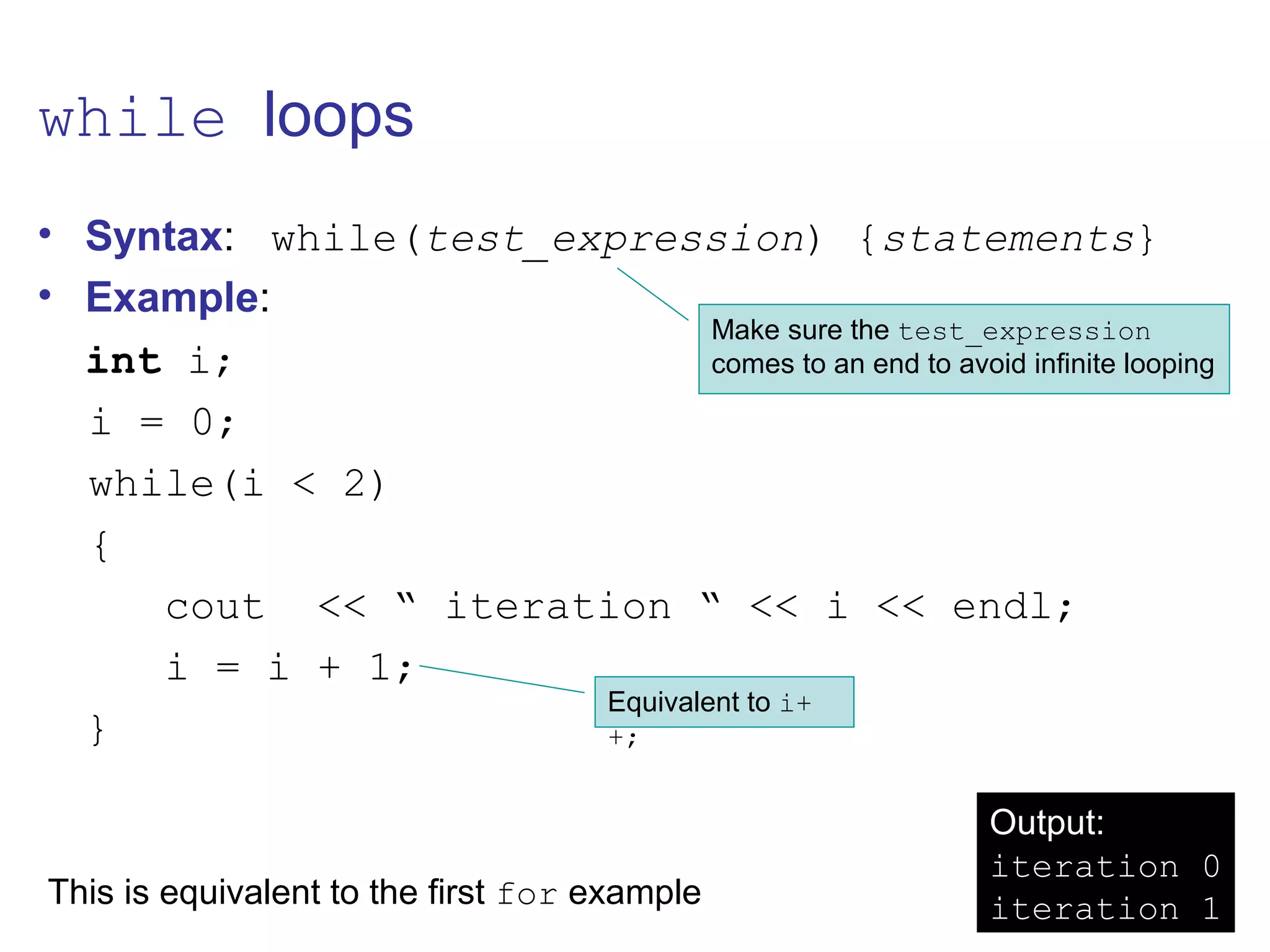 while loops
• Syntax: while(test_expression) {statements}
• Example:
int i;
i = 0;
while(i < 2)
{
cout << “ iteration “ << i << endl;
i = i + 1;
}
Make sure the test_expression
comes to an end to avoid infinite looping
Equivalent to i+
+;
Output:
iteration 0
iteration 1This is equivalent to the first for example
 