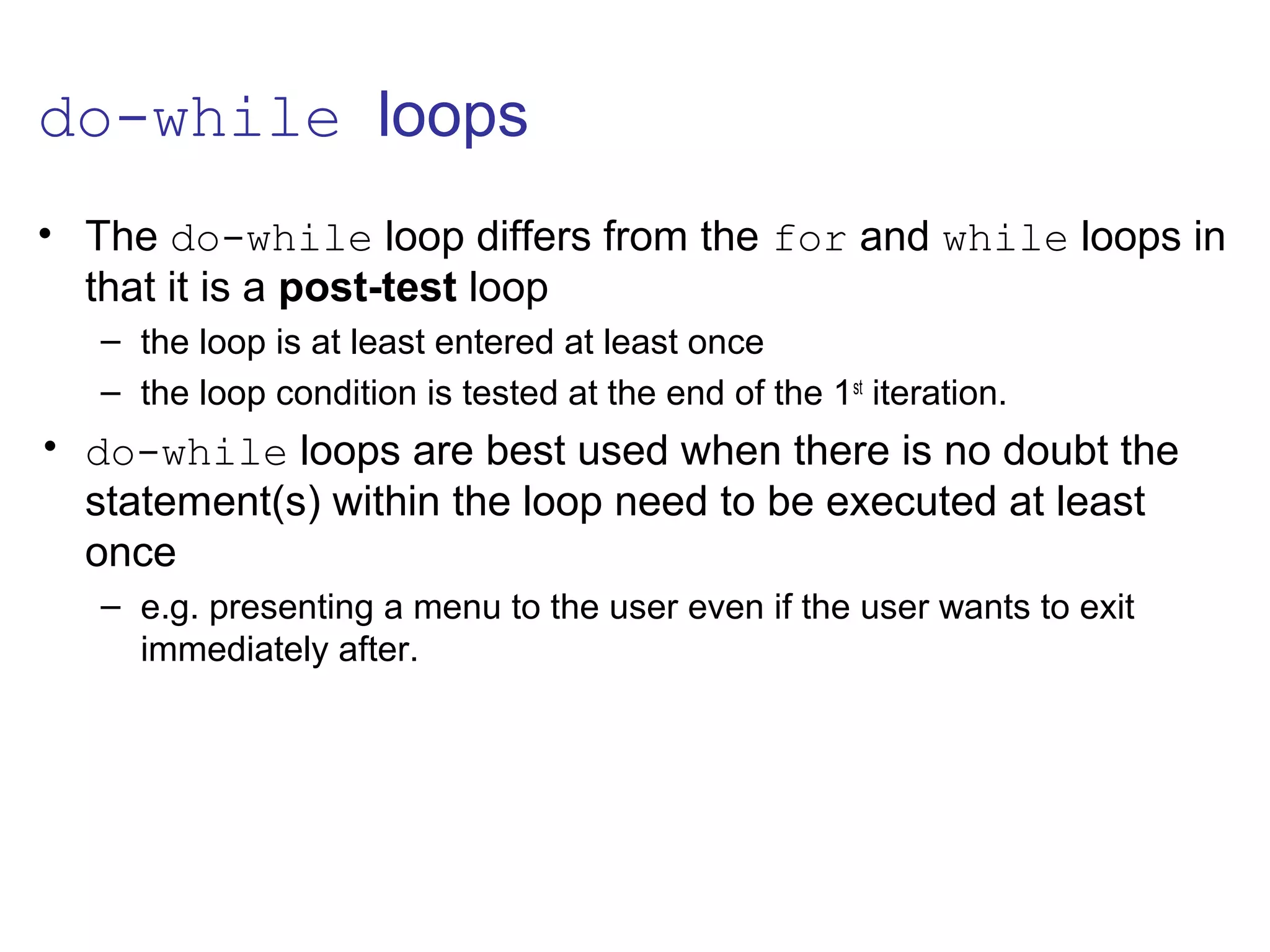 do-while loops
• The do-while loop differs from the for and while loops in
that it is a post-test loop
– the loop is at least entered at least once
– the loop condition is tested at the end of the 1st
iteration.
• do-while loops are best used when there is no doubt the
statement(s) within the loop need to be executed at least
once
– e.g. presenting a menu to the user even if the user wants to exit
immediately after.
 