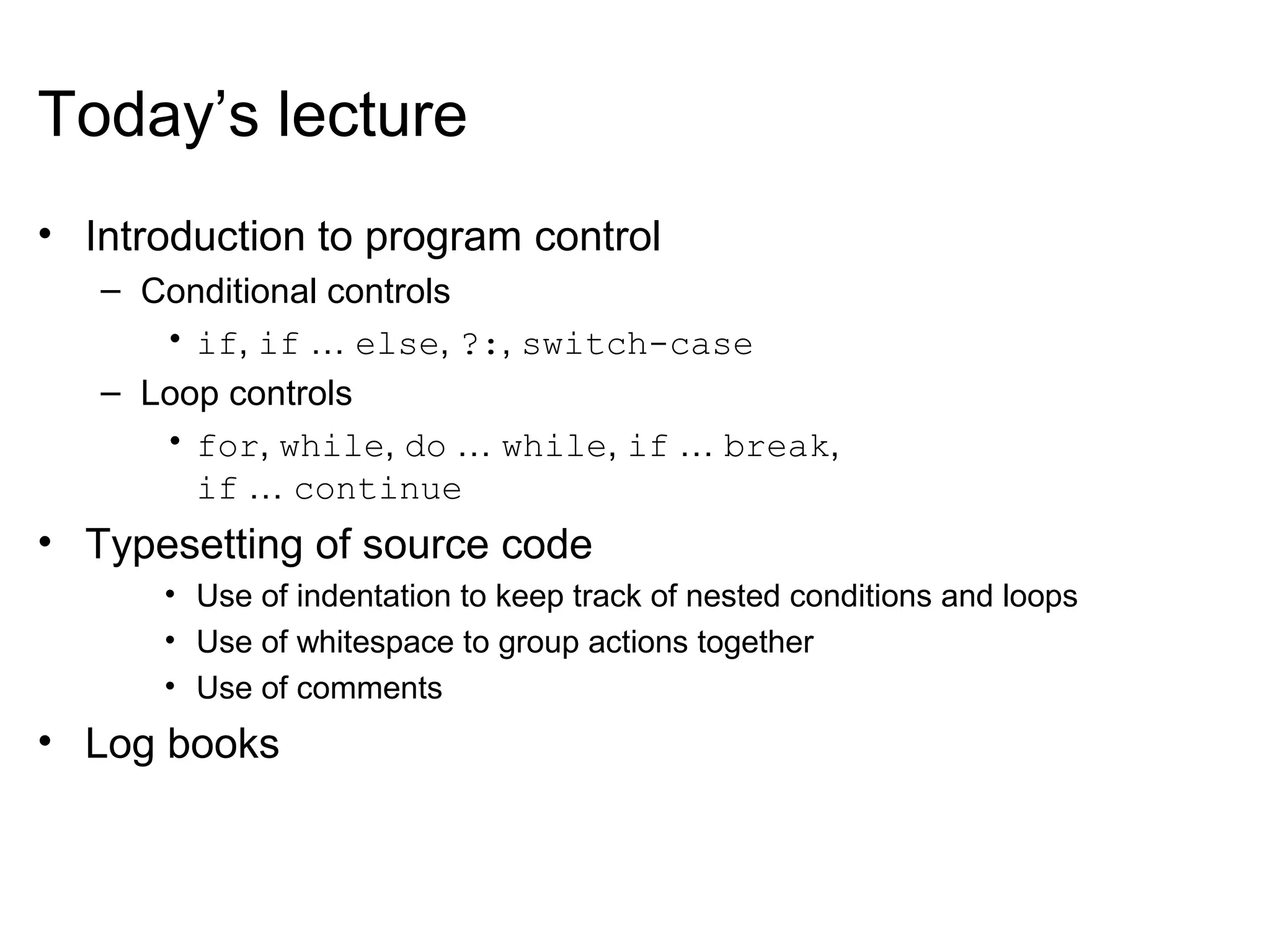 Today’s lecture
• Introduction to program control
– Conditional controls
• if, if … else, ?:, switch-case
– Loop controls
• for, while, do … while, if … break,
if … continue
• Typesetting of source code
• Use of indentation to keep track of nested conditions and loops
• Use of whitespace to group actions together
• Use of comments
• Log books
 