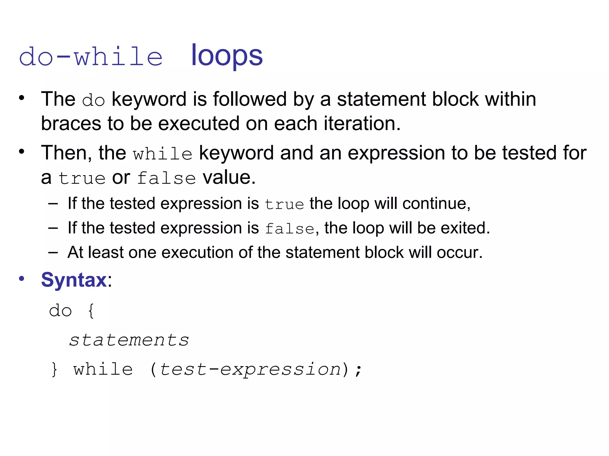 do-while loops
• The do keyword is followed by a statement block within
braces to be executed on each iteration.
• Then, the while keyword and an expression to be tested for
a true or false value.
– If the tested expression is true the loop will continue,
– If the tested expression is false, the loop will be exited.
– At least one execution of the statement block will occur.
• Syntax:
do {
statements
} while (test-expression);
 