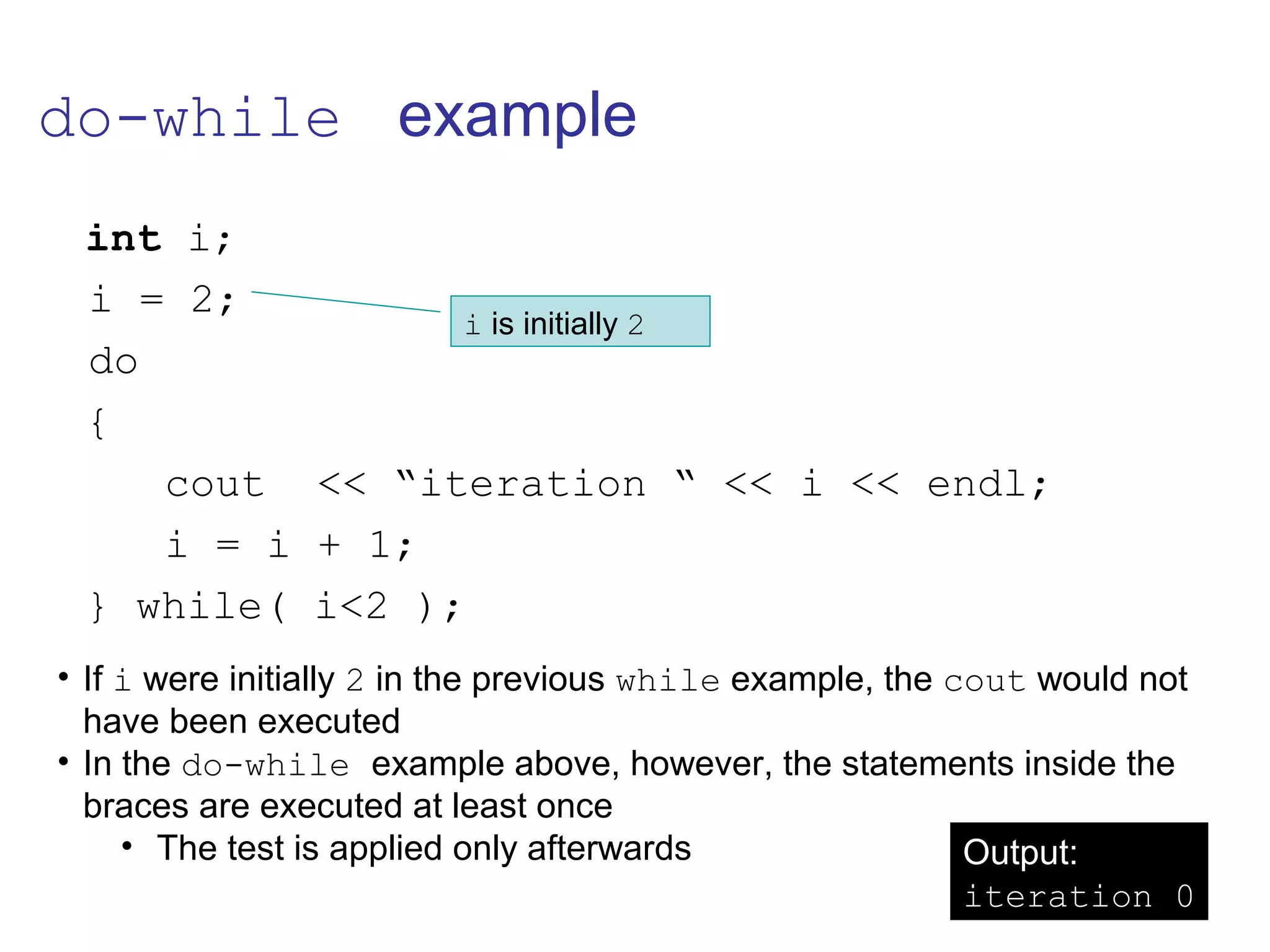 do-while example
int i;
i = 2;
do
{
cout << “iteration “ << i << endl;
i = i + 1;
} while( i<2 );
• If i were initially 2 in the previous while example, the cout would not
have been executed
• In the do-while example above, however, the statements inside the
braces are executed at least once
• The test is applied only afterwards Output:
iteration 0
i is initially 2
 