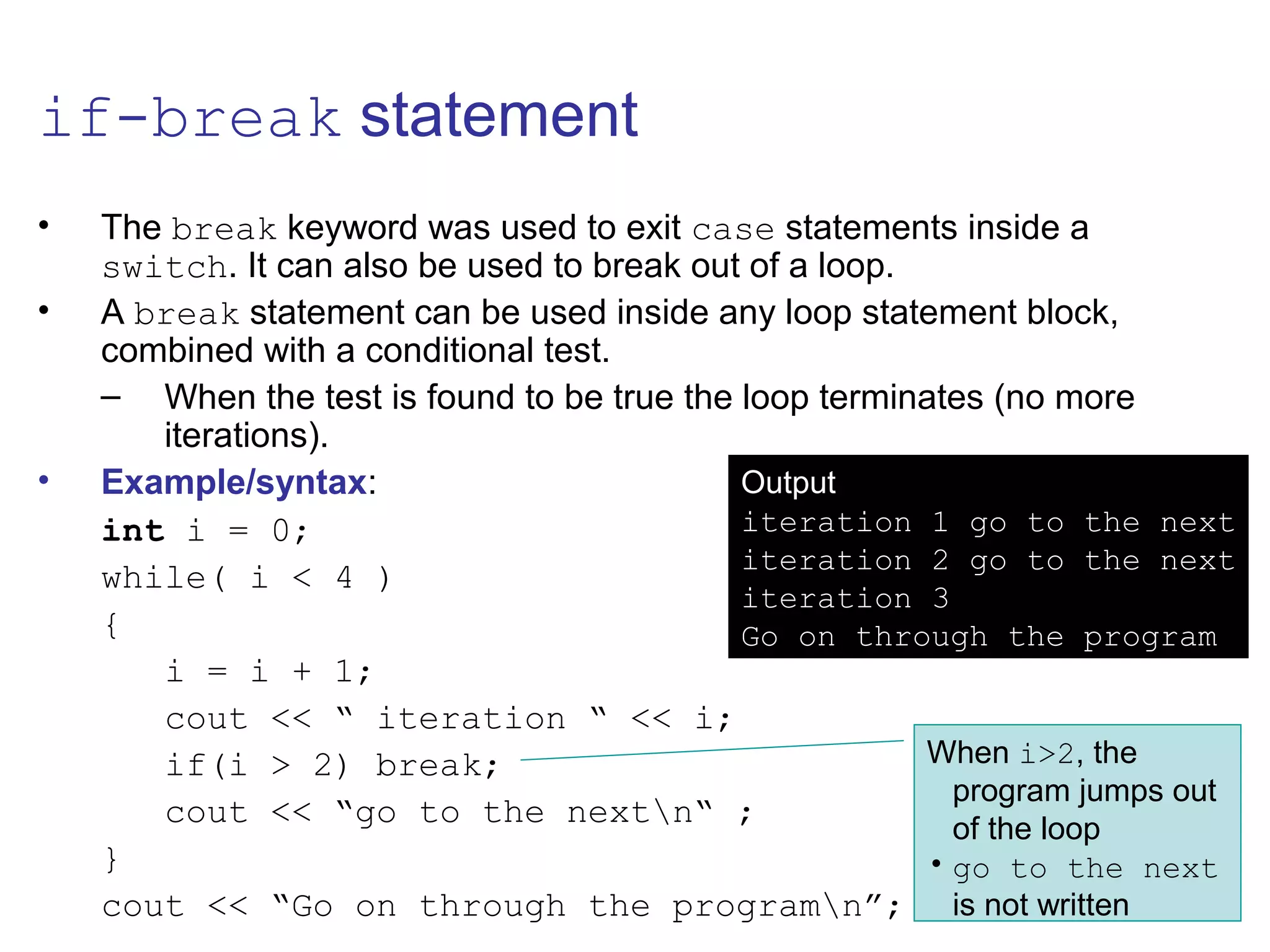 if-break statement
• The break keyword was used to exit case statements inside a
switch. It can also be used to break out of a loop.
• A break statement can be used inside any loop statement block,
combined with a conditional test.
– When the test is found to be true the loop terminates (no more
iterations).
• Example/syntax:
int i = 0;
while( i < 4 )
{
i = i + 1;
cout << “ iteration “ << i;
if(i > 2) break;
cout << “go to the nextn“ ;
}
cout << “Go on through the programn”;
Output
iteration 1 go to the next
iteration 2 go to the next
iteration 3
Go on through the program
When i>2, the
program jumps out
of the loop
• go to the next
is not written
 