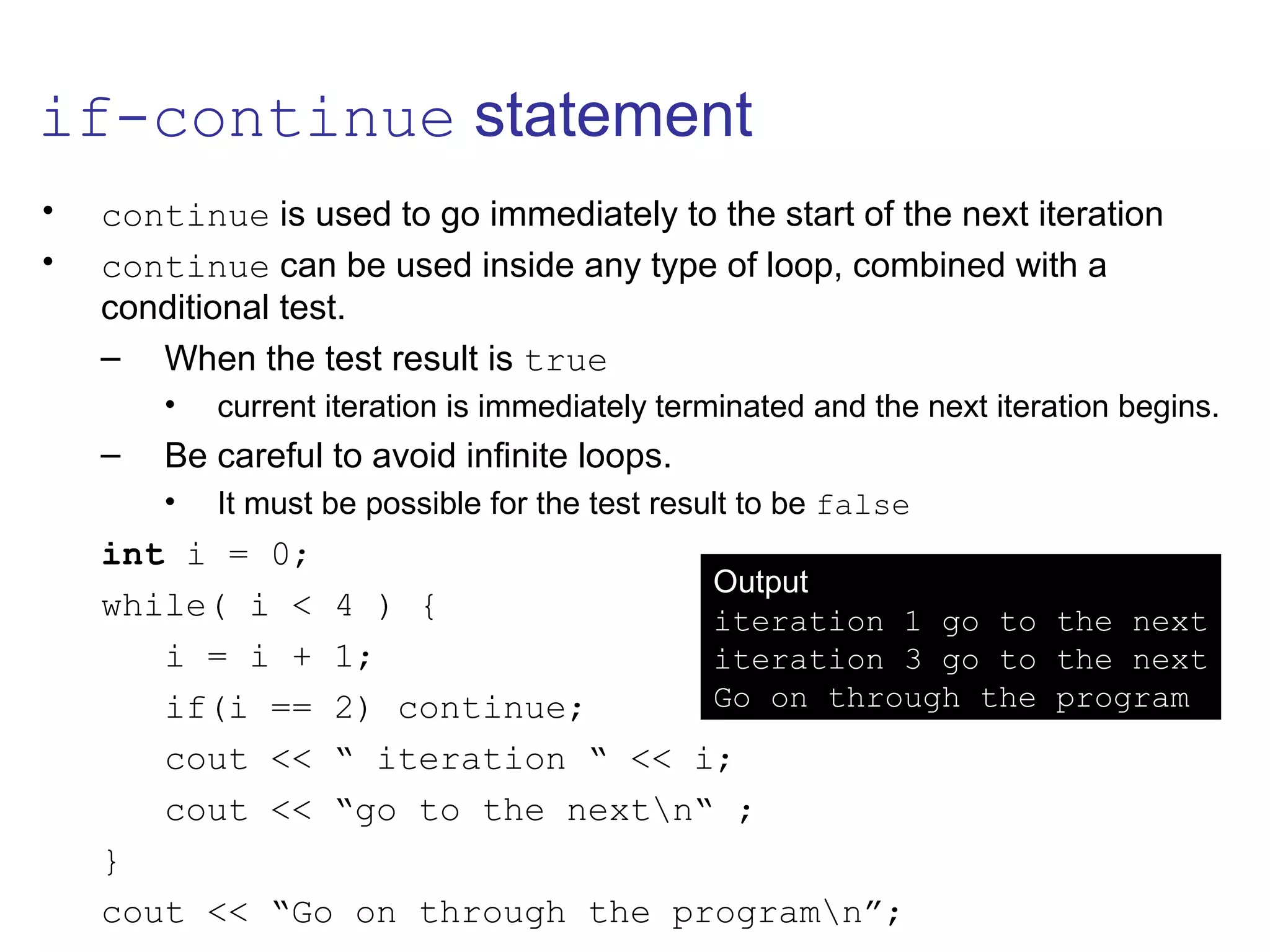 if-continue statement
• continue is used to go immediately to the start of the next iteration
• continue can be used inside any type of loop, combined with a
conditional test.
– When the test result is true
• current iteration is immediately terminated and the next iteration begins.
– Be careful to avoid infinite loops.
• It must be possible for the test result to be false
int i = 0;
while( i < 4 ) {
i = i + 1;
if(i == 2) continue;
cout << “ iteration “ << i;
cout << “go to the nextn“ ;
}
cout << “Go on through the programn”;
Output
iteration 1 go to the next
iteration 3 go to the next
Go on through the program
 