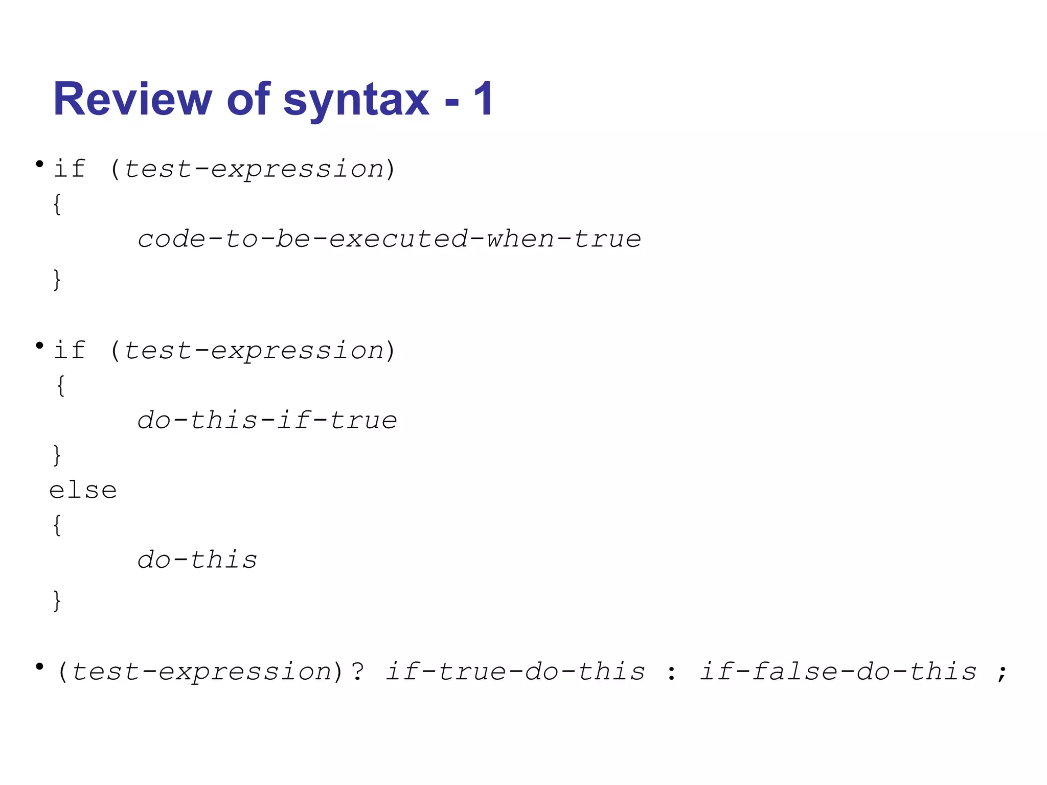 Review of syntax - 1
•if (test-expression)
{
code-to-be-executed-when-true
}
•if (test-expression)
{
do-this-if-true
}
else
{
do-this
}
•(test-expression)? if-true-do-this : if-false-do-this ;
 