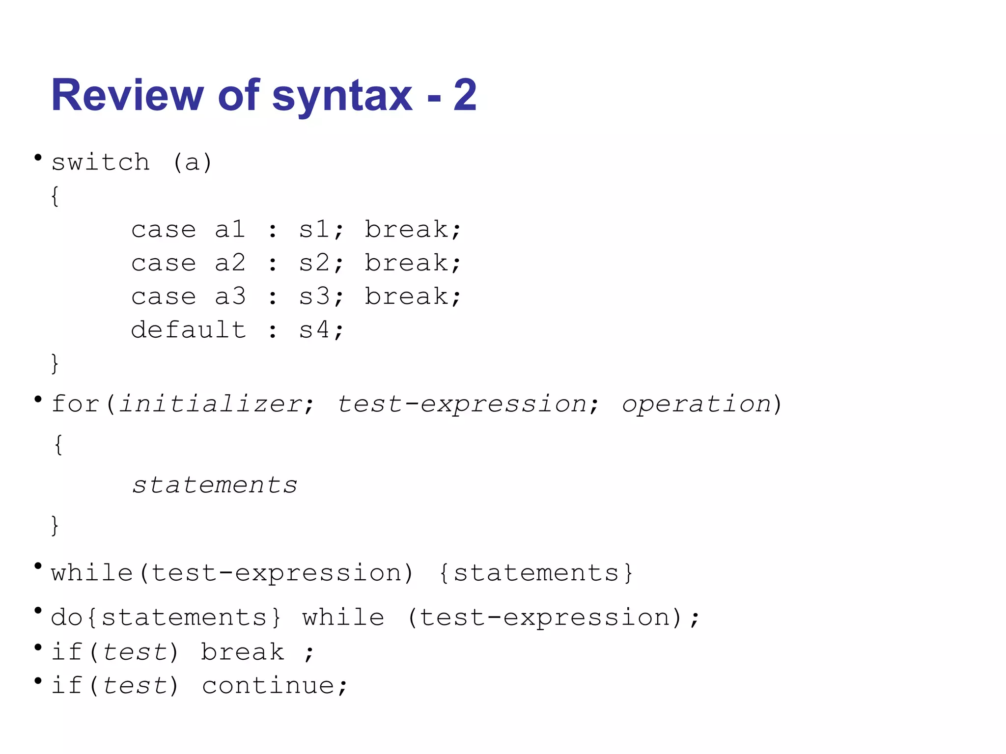 Review of syntax - 2
•switch (a)
{
case a1 : s1; break;
case a2 : s2; break;
case a3 : s3; break;
default : s4;
}
•for(initializer; test-expression; operation)
{
statements
}
•while(test-expression) {statements}
•do{statements} while (test-expression);
•if(test) break ;
•if(test) continue;
 