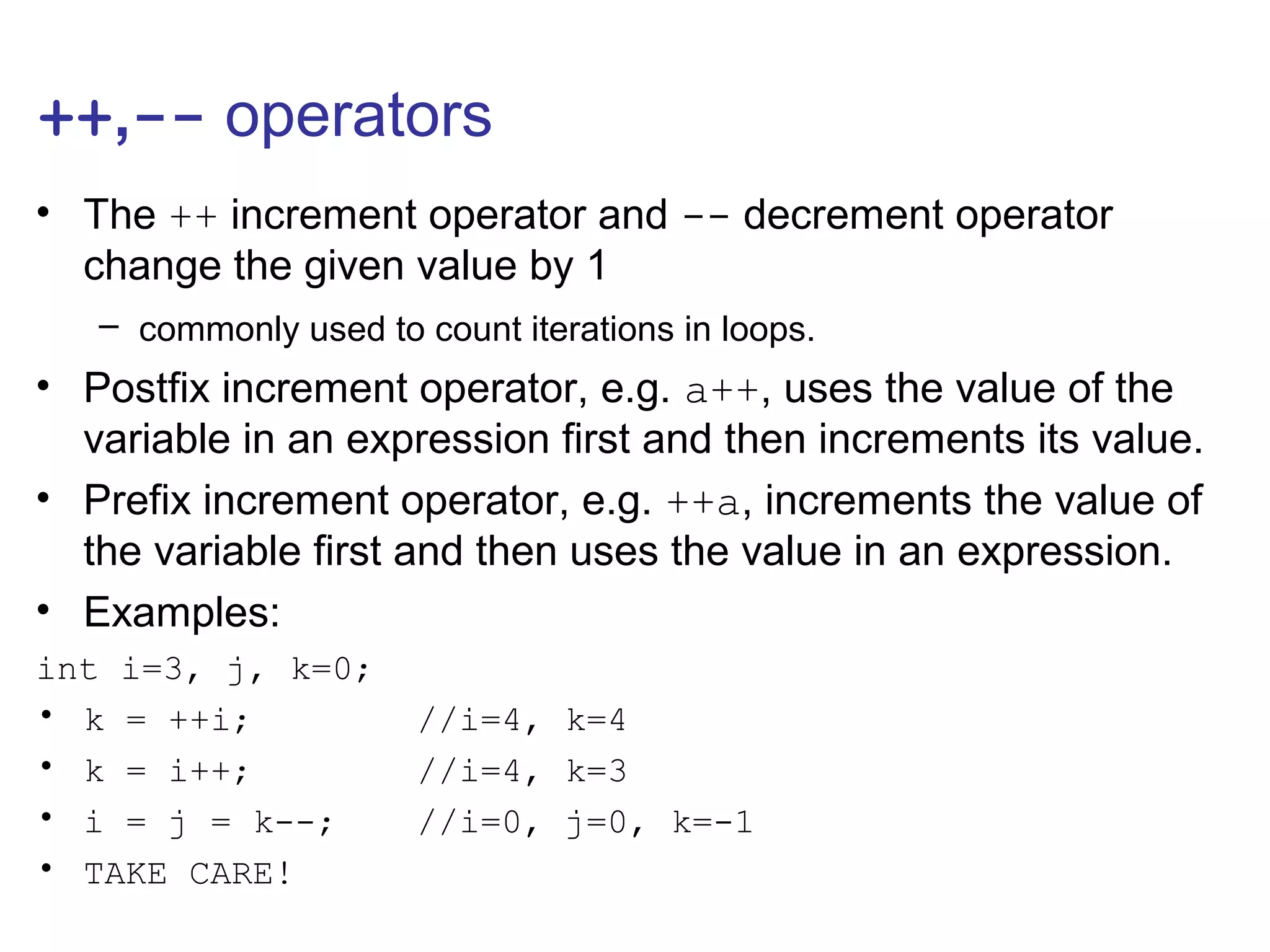 ++,-- operators
• The ++ increment operator and -- decrement operator
change the given value by 1
– commonly used to count iterations in loops.
• Postfix increment operator, e.g. a++, uses the value of the
variable in an expression first and then increments its value.
• Prefix increment operator, e.g. ++a, increments the value of
the variable first and then uses the value in an expression.
• Examples:
int i=3, j, k=0;
• k = ++i; //i=4, k=4
• k = i++; //i=4, k=3
• i = j = k--; //i=0, j=0, k=-1
• TAKE CARE!
 