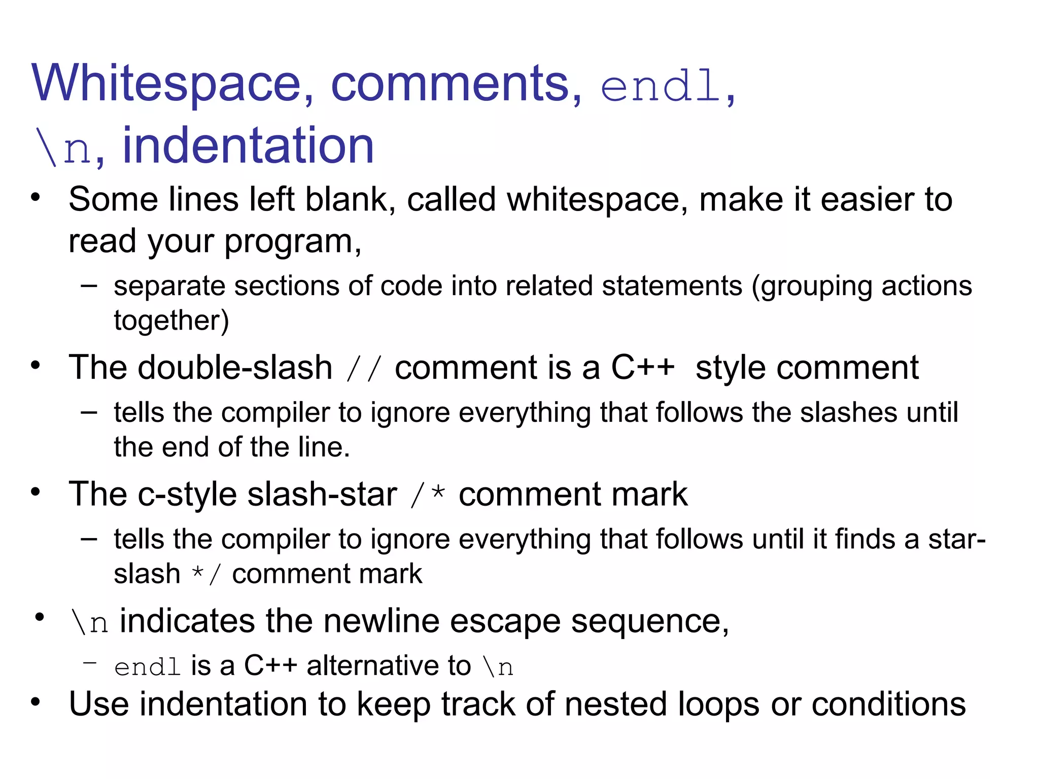 Whitespace, comments, endl,
n, indentation
• Some lines left blank, called whitespace, make it easier to
read your program,
– separate sections of code into related statements (grouping actions
together)
• The double-slash // comment is a C++ style comment
– tells the compiler to ignore everything that follows the slashes until
the end of the line.
• The c-style slash-star /* comment mark
– tells the compiler to ignore everything that follows until it finds a star-
slash */ comment mark
• n indicates the newline escape sequence,
– endl is a C++ alternative to n
• Use indentation to keep track of nested loops or conditions
 
