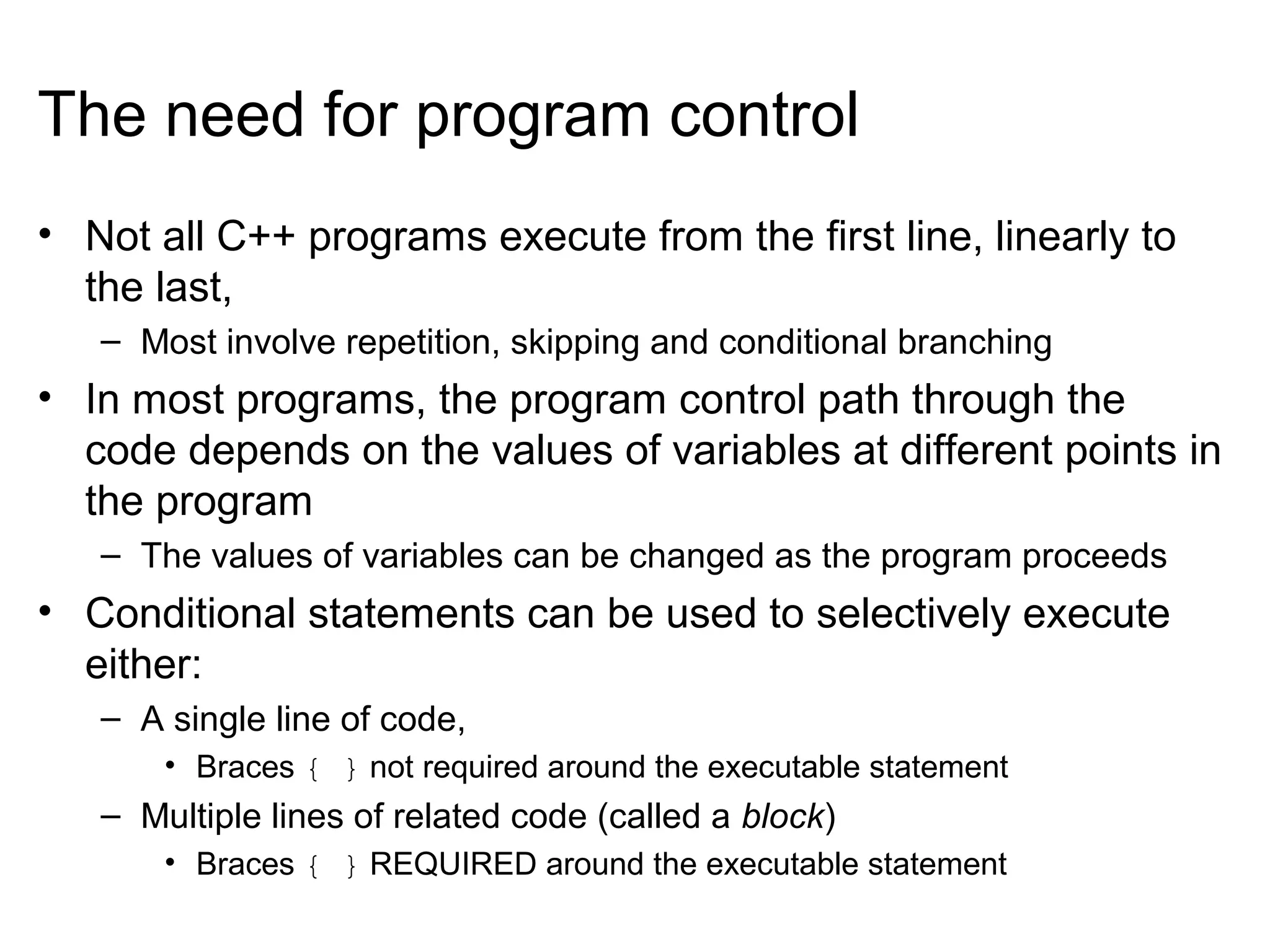 The need for program control
• Not all C++ programs execute from the first line, linearly to
the last,
– Most involve repetition, skipping and conditional branching
• In most programs, the program control path through the
code depends on the values of variables at different points in
the program
– The values of variables can be changed as the program proceeds
• Conditional statements can be used to selectively execute
either:
– A single line of code,
• Braces { } not required around the executable statement
– Multiple lines of related code (called a block)
• Braces { } REQUIRED around the executable statement
 
