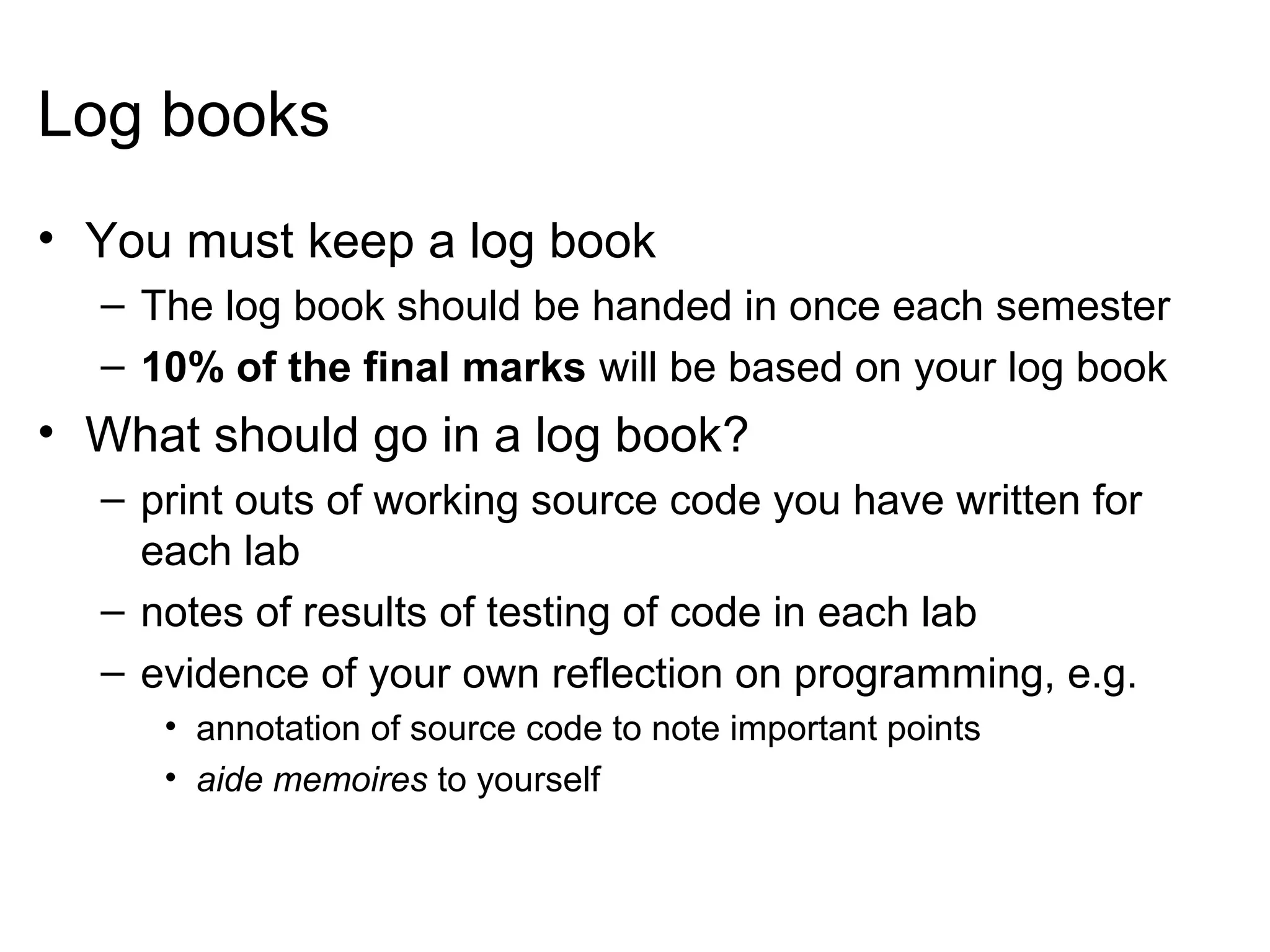 Log books
• You must keep a log book
– The log book should be handed in once each semester
– 10% of the final marks will be based on your log book
• What should go in a log book?
– print outs of working source code you have written for
each lab
– notes of results of testing of code in each lab
– evidence of your own reflection on programming, e.g.
• annotation of source code to note important points
• aide memoires to yourself
 