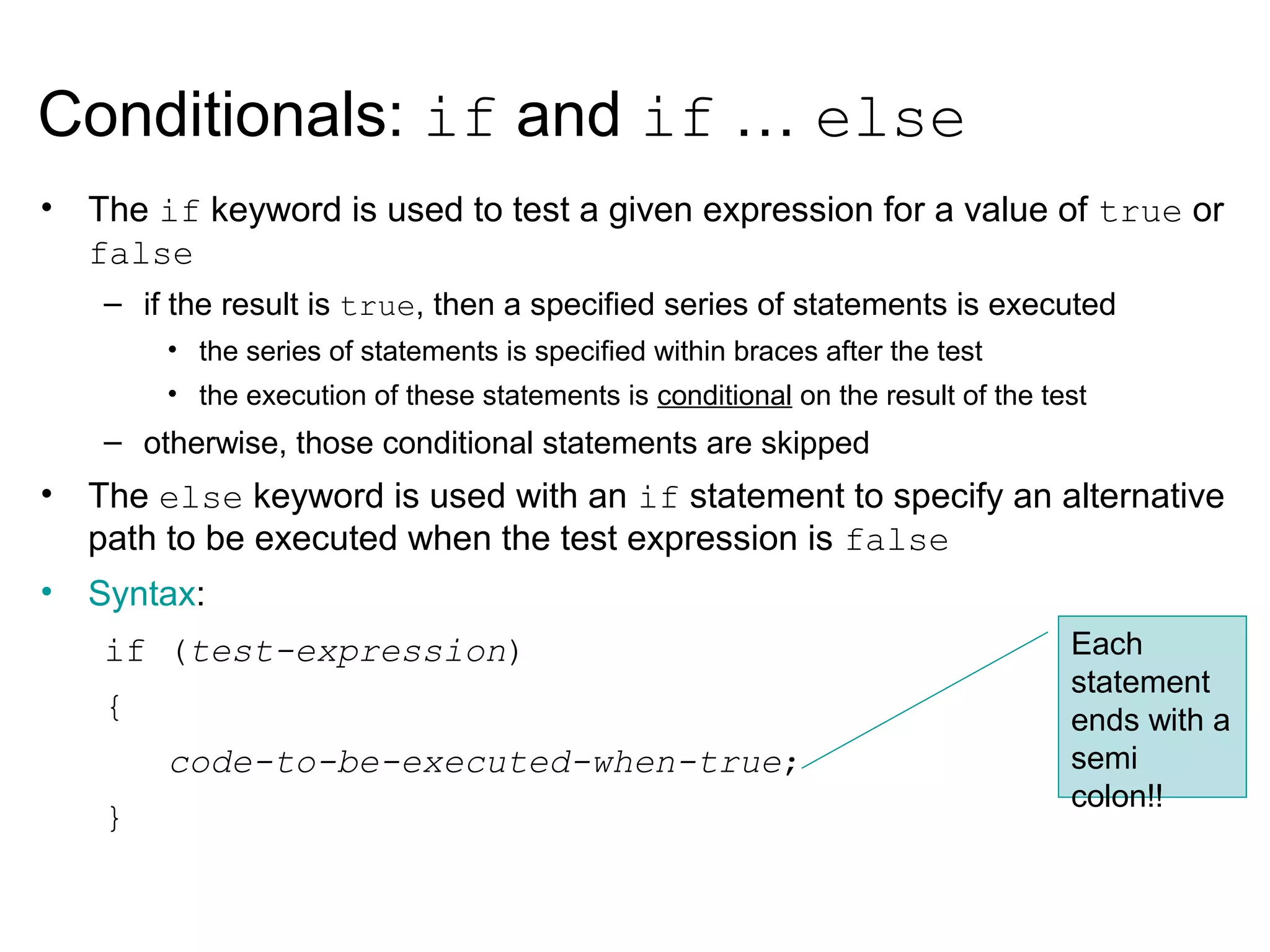 • The if keyword is used to test a given expression for a value of true or
false
– if the result is true, then a specified series of statements is executed
• the series of statements is specified within braces after the test
• the execution of these statements is conditional on the result of the test
– otherwise, those conditional statements are skipped
• The else keyword is used with an if statement to specify an alternative
path to be executed when the test expression is false
• Syntax:
if (test-expression)
{
code-to-be-executed-when-true;
}
Conditionals: if and if … else
Each
statement
ends with a
semi
colon!!
 