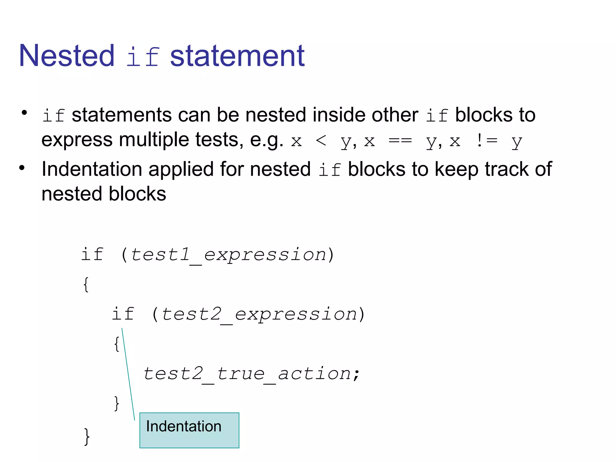 Nested if statement
• if statements can be nested inside other if blocks to
express multiple tests, e.g. x < y, x == y, x != y
• Indentation applied for nested if blocks to keep track of
nested blocks
if (test1_expression)
{
if (test2_expression)
{
test2_true_action;
}
} Indentation
 